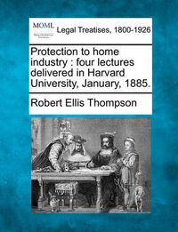 Cover image for Protection to Home Industry: Four Lectures Delivered in Harvard University, January, 1885.