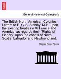 Cover image for The British North American Colonies. Letters to E. G. S. Stanley, M.P., Upon the Existing Treaties with France and America, as Regards Their  Rights of Fishery  Upon the Coasts of Nova Scotia, Labrador and Newfoundland.