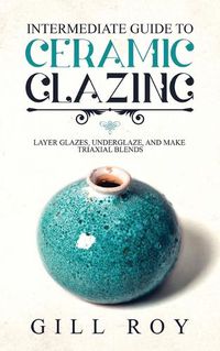 Cover image for Intermediate Guide to Ceramic Glazing: Layer Glazes, Underglaze, and Make Triaxial Blends