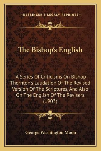 The Bishop's English: A Series of Criticisms on Bishop Thornton's Laudation of the Revised Version of the Scriptures, and Also on the English of the Revisers (1903)