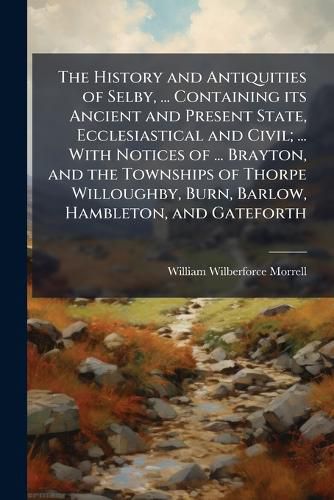 Cover image for The History and Antiquities of Selby, ... Containing its Ancient and Present State, Ecclesiastical and Civil; ... With Notices of ... Brayton, and the Townships of Thorpe Willoughby, Burn, Barlow, Hambleton, and Gateforth