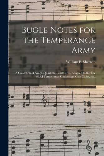 Cover image for Bugle Notes for the Temperance Army: a Collection of Songs, Quartettes, and Glees, Adapted to the Use of All Temperance Gatherings, Glee Clubs, Etc.,