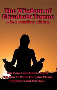 Cover image for The Wisdom of Elizabeth Towne: Life Power and How to Use It, Just How to Wake the Solar Plexus, Happiness and Marriage