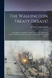 Cover image for The Washington Treaty Debate! [microform]: in the House Commons, at Ottawa, May 1872: Reports of Speeches Delivered on the Occasion by Sir John A. Macdonald ... [et Al.]