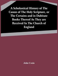 Cover image for A Scholastical History Of The Canon Of The Holy Scripture, Or The Certains And In Dubitate Books Thereof As They Are Received In The Church Of England