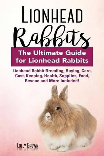 Lionhead Rabbits: Lionhead Rabbit Breeding, Buying, Care, Cost, Keeping, Health, Supplies, Food, Rescue and More Included! The Ultimate Guide for Lionhead Rabbits