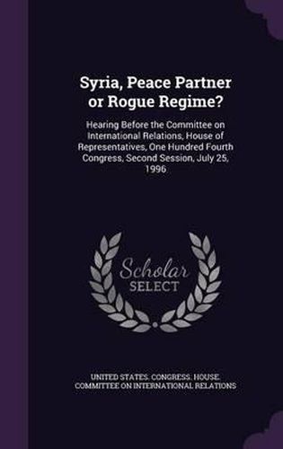 Cover image for Syria, Peace Partner or Rogue Regime?: Hearing Before the Committee on International Relations, House of Representatives, One Hundred Fourth Congress, Second Session, July 25, 1996