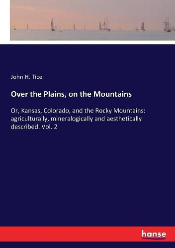 Cover image for Over the Plains, on the Mountains: Or, Kansas, Colorado, and the Rocky Mountains: agriculturally, mineralogically and aesthetically described. Vol. 2