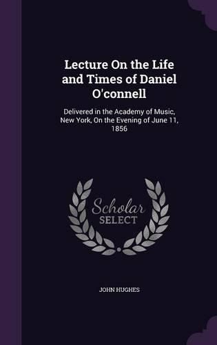 Lecture on the Life and Times of Daniel O'Connell: Delivered in the Academy of Music, New York, on the Evening of June 11, 1856