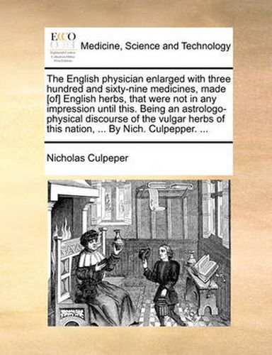 Cover image for The English Physician Enlarged with Three Hundred and Sixty-Nine Medicines, Made [Of] English Herbs, That Were Not in Any Impression Until This. Being an Astrologo-Physical Discourse of the Vulgar Herbs of This Nation, ... by Nich. Culpepper. ...