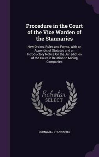 Cover image for Procedure in the Court of the Vice Warden of the Stannaries: New Orders, Rules and Forms, with an Appendix of Statutes and an Introductory Notice on the Jurisdiction of the Court in Relation to Mining Companies