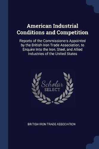 Cover image for American Industrial Conditions and Competition: Reports of the Commissioners Appointed by the British Iron Trade Association, to Enquire Into the Iron, Steel, and Allied Industries of the United States