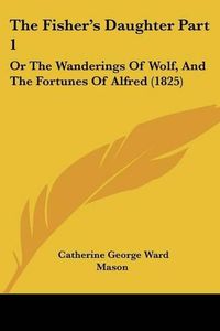 Cover image for The Fisher's Daughter Part 1: Or the Wanderings of Wolf, and the Fortunes of Alfred (1825)