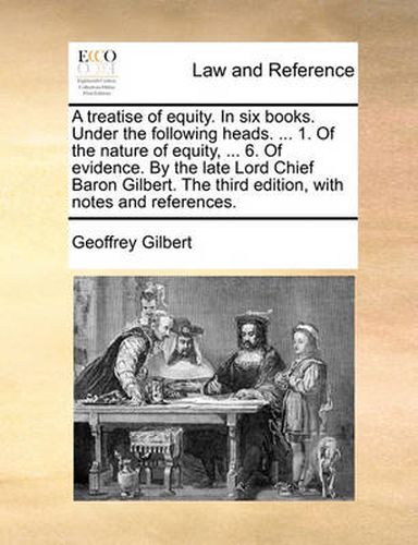 Cover image for A Treatise of Equity. in Six Books. Under the Following Heads. ... 1. of the Nature of Equity, ... 6. of Evidence. by the Late Lord Chief Baron Gilbert. the Third Edition, with Notes and References.