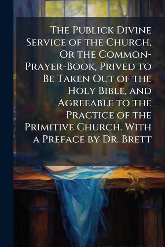 Cover image for The Publick Divine Service of the Church, Or the Common-Prayer-Book, Prived to Be Taken Out of the Holy Bible, and Agreeable to the Practice of the Primitive Church. with a Preface by Dr. Brett