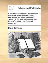 Cover image for A Sermon Occasioned by the Death of the Late Reverend Isaac Watts, ... December 11, 1748. by David Jennings. to Which Is Added, the Funeral Oration ... by Samuel Chandler. ...