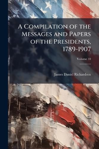 Cover image for A Compilation of the Messages and Papers of the Presidents, 1789-1907, Volume 10