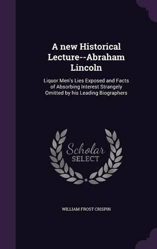 A New Historical Lecture--Abraham Lincoln: Liquor Men's Lies Exposed and Facts of Absorbing Interest Strangely Omitted by His Leading Biographers