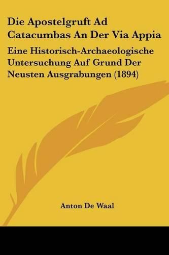 Die Apostelgruft Ad Catacumbas an Der Via Appia: Eine Historisch-Archaeologische Untersuchung Auf Grund Der Neusten Ausgrabungen (1894)