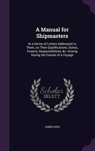 Cover image for A Manual for Shipmasters: In a Series of Letters Addressed to Them, on Their Qualifications, Duties, Powers, Responsibilities, &C. Arising During the Course of a Voyage