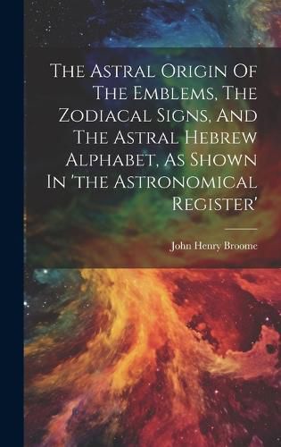 The Astral Origin Of The Emblems, The Zodiacal Signs, And The Astral Hebrew Alphabet, As Shown In 'the Astronomical Register'