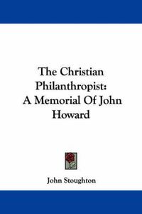 Cover image for The Christian Philanthropist: A Memorial of John Howard