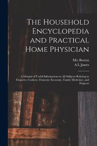 Cover image for The Household Encyclopedia and Practical Home Physician: a Manual of Useful Information on All Subjects Relating to Etiquette, Cookery, Domestic Economy, Family Medicines, and Hygiene