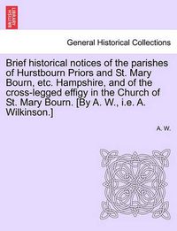 Cover image for Brief Historical Notices of the Parishes of Hurstbourn Priors and St. Mary Bourn, Etc. Hampshire, and of the Cross-Legged Effigy in the Church of St. Mary Bourn. [by A. W., i.e. A. Wilkinson.]