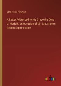 Cover image for A Letter Addressed to His Grace the Duke of Norfolk, on Occasion of Mr. Gladstone's Recent Expostulation