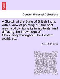 Cover image for A Sketch of the State of British India, with a View of Pointing Out the Best Means of Civilizing Its Inhabitants, and Diffusing the Knowledge of Christianity Throughout the Eastern World, Etc.