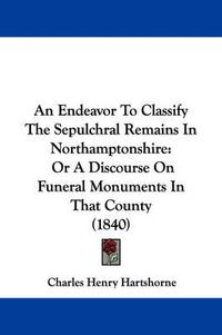 Cover image for An Endeavor To Classify The Sepulchral Remains In Northamptonshire: Or A Discourse On Funeral Monuments In That County (1840)