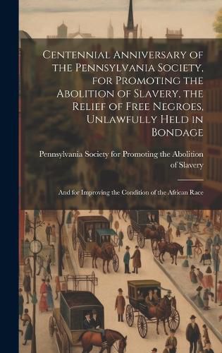 Centennial Anniversary of the Pennsylvania Society, for Promoting the Abolition of Slavery, the Relief of Free Negroes, Unlawfully Held in Bondage