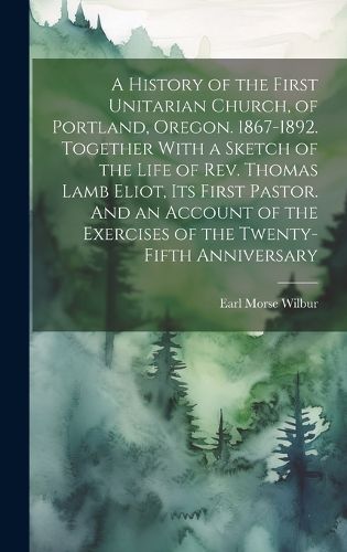 Cover image for A History of the First Unitarian Church, of Portland, Oregon. 1867-1892. Together With a Sketch of the Life of Rev. Thomas Lamb Eliot, Its First Pastor. And an Account of the Exercises of the Twenty-fifth Anniversary