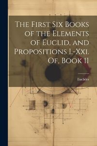 Cover image for The First Six Books of the Elements of Euclid, and Propositions I.-Xxi. Of, Book 11