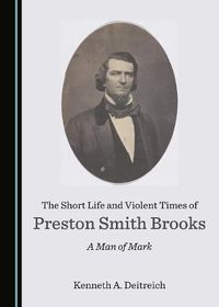 Cover image for The Short Life and Violent Times of Preston Smith Brooks: A Man of Mark