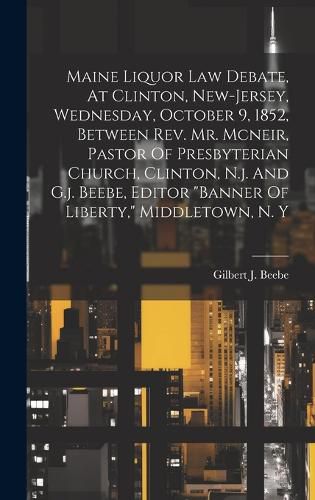 Cover image for Maine Liquor Law Debate, At Clinton, New-jersey, Wednesday, October 9, 1852, Between Rev. Mr. Mcneir, Pastor Of Presbyterian Church, Clinton, N.j. And G.j. Beebe, Editor "banner Of Liberty," Middletown, N. Y