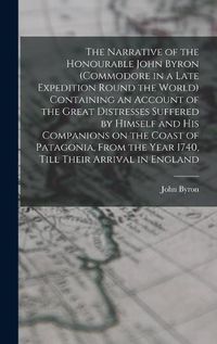 Cover image for The Narrative of the Honourable John Byron (commodore in a Late Expedition Round the World) Containing an Account of the Great Distresses Suffered by Himself and his Companions on the Coast of Patagonia, From the Year 1740, Till Their Arrival in England
