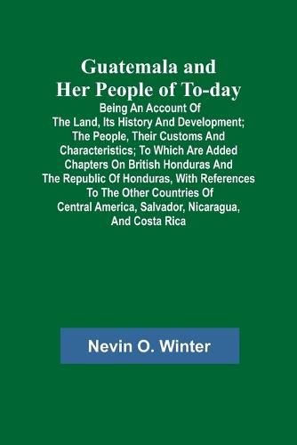 Cover image for Guatemala and Her People of To-day; Being an Account of the Land, Its History and Development; the People, Their Customs and Characteristics; to Which Are Added Chapters on British Honduras and the Republic of Honduras, with References to the Other Countri