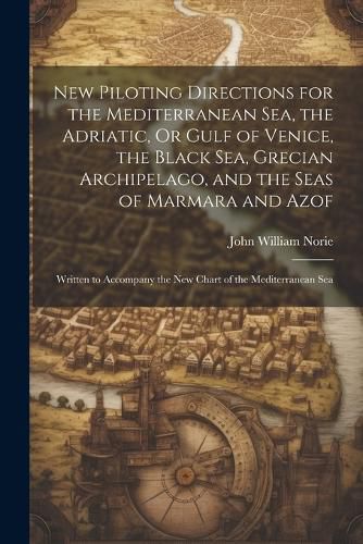 New Piloting Directions for the Mediterranean Sea, the Adriatic, Or Gulf of Venice, the Black Sea, Grecian Archipelago, and the Seas of Marmara and Azof