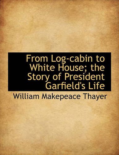 From Log-Cabin to White House; The Story of President Garfield's Life