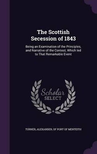 The Scottish Secession of 1843: Being an Examination of the Principles, and Narrative of the Contest, Which Led to That Remarkable Event