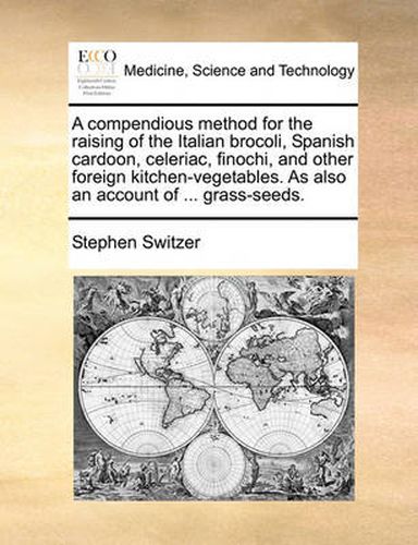 Cover image for A Compendious Method for the Raising of the Italian Brocoli, Spanish Cardoon, Celeriac, Finochi, and Other Foreign Kitchen-Vegetables. as Also an Account of ... Grass-Seeds.