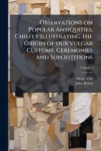 Cover image for Observations on Popular Antiquities, Chiefly Illustrating the Origin of Our Vulgar Customs, Ceremonies and Superstitions: Arranged and REV., with Additions