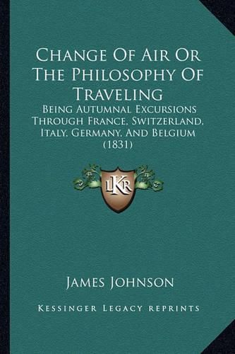 Cover image for Change of Air or the Philosophy of Traveling: Being Autumnal Excursions Through France, Switzerland, Italy, Germany, and Belgium (1831)