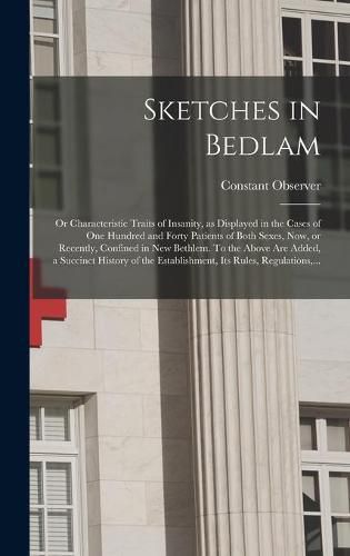 Cover image for Sketches in Bedlam; or Characteristic Traits of Insanity, as Displayed in the Cases of One Hundred and Forty Patients of Both Sexes, Now, or Recently, Confined in New Bethlem. To the Above Are Added, a Succinct History of the Establishment, Its Rules, ...