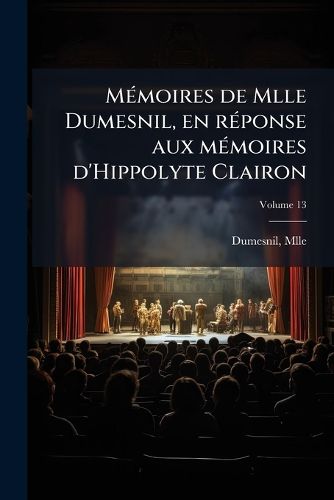 Cover image for M Moires de Mlle Dumesnil, En R Ponse Aux M Moires D'Hippolyte Clairon: Revus, Corrig?'s Et Augment?'s D'Une Notice Sur Cette Com Dienne Volume 13