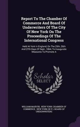 Cover image for Report to the Chamber of Commerce and Board of Underwriters of the City of New York on the Proceedings of the International Congress: Held at York in England, on the 25th, 26th and 27th Days of Sept., 1864, to Inaugurate Measures to Promote a
