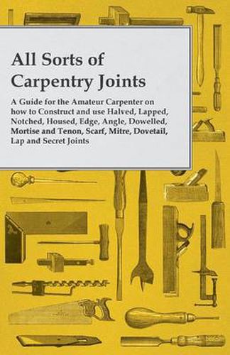 Cover image for All Sorts of Carpentry Joints: A Guide for the Amateur Carpenter on how to Construct and use Halved, Lapped, Notched, Housed, Edge, Angle, Dowelled, Mortise and Tenon, Scarf, Mitre, Dovetail, Lap and Secret Joints