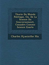 Cover image for Th Orie Du Monde Politique, Ou, de La Science Du Gouvernement, Consid R E Comme Science Exacte