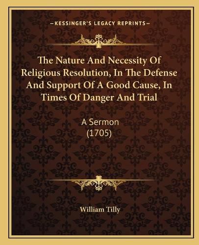 The Nature and Necessity of Religious Resolution, in the Defense and Support of a Good Cause, in Times of Danger and Trial: A Sermon (1705)